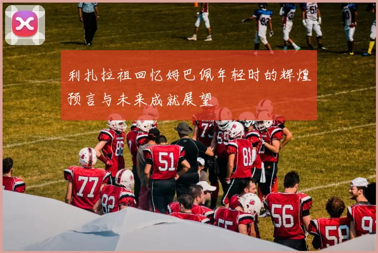 利扎拉祖回忆姆巴佩年轻时的辉煌预言与未来成就展望