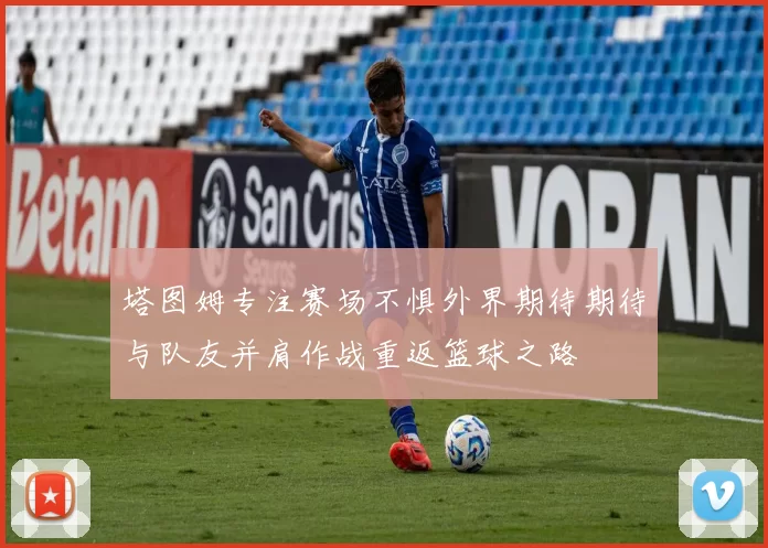 塔图姆专注赛场不惧外界期待期待与队友并肩作战重返篮球之路