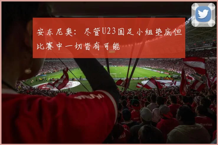 安东尼奥：尽管U23国足小组垫底但比赛中一切皆有可能