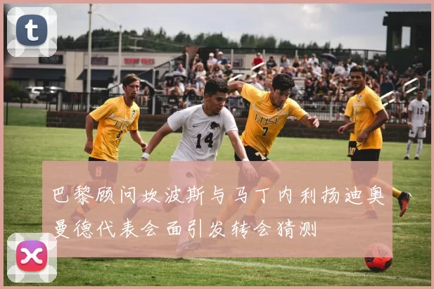 巴黎顾问坎波斯与马丁内利扬迪奥曼德代表会面引发转会猜测