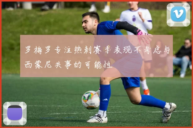 罗梅罗专注热刺赛季表现不考虑与西蒙尼共事的可能性