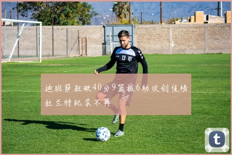 迪班萨狂砍40分9篮板6助攻创佳绩杜兰特纪录不再