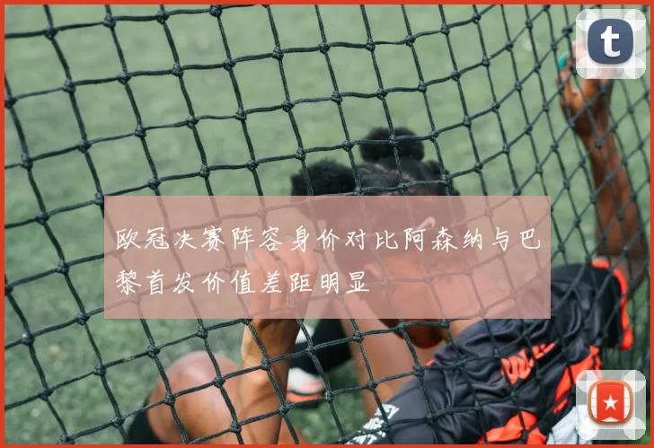 欧冠决赛阵容身价对比阿森纳与巴黎首发价值差距明显