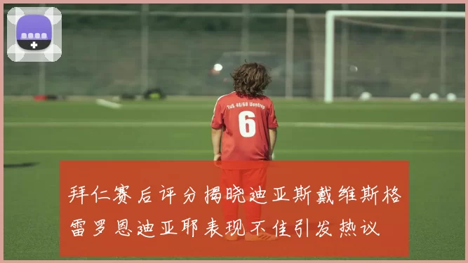 拜仁赛后评分揭晓迪亚斯戴维斯格雷罗恩迪亚耶表现不佳引发热议