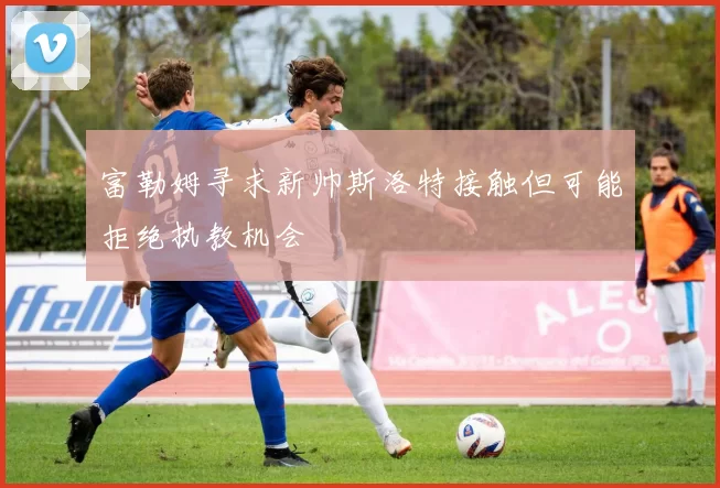 富勒姆寻求新帅斯洛特接触但可能拒绝执教机会