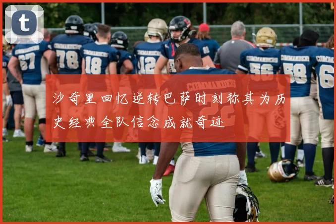 沙奇里回忆逆转巴萨时刻称其为历史经典全队信念成就奇迹
