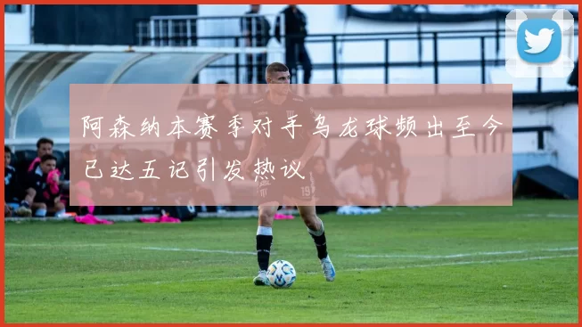 阿森纳本赛季对手乌龙球频出至今已达五记引发热议